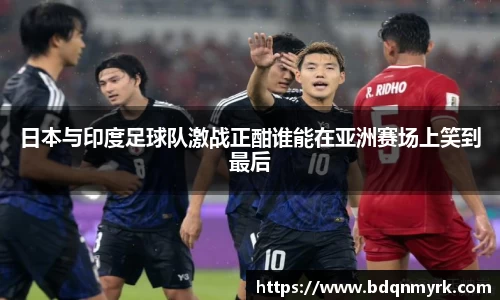 日本与印度足球队激战正酣谁能在亚洲赛场上笑到最后